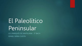 El Paleolítico
Peninsular
I.E.S MARQUÉS DE SANTILLANA 2º BACH
ISMAEL SERRA CUESTA
 