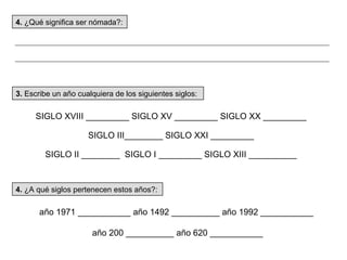 3.  Escribe un año cualquiera de los siguientes siglos: 4.  ¿A qué siglos pertenecen estos años?: año 1971 ___________ año 1492 __________ año 1992 ___________ año 200 __________ año 620 ___________ SIGLO XVIII _________ SIGLO XV _________ SIGLO XX _________  SIGLO III________ SIGLO XXI _________  SIGLO II ________  SIGLO I _________ SIGLO XIII __________  4.  ¿Qué significa ser nómada?: 
