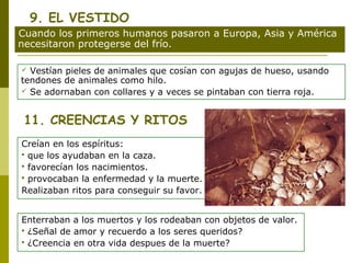 9. EL VESTIDO
Cuando los primeros humanos pasaron a Europa, Asia y América
necesitaron protegerse del frío.

 Vestían pieles de animales que cosían con agujas de hueso, usando
tendones de animales como hilo.
 Se adornaban con collares y a veces se pintaban con tierra roja.



 11. CREENCIAS Y RITOS
Creían en los espíritus:
 que los ayudaban en la caza.
 favorecían los nacimientos.
 provocaban la enfermedad y la muerte.

Realizaban ritos para conseguir su favor.


Enterraban a los muertos y los rodeaban con objetos de valor.
 ¿Señal de amor y recuerdo a los seres queridos?
 ¿Creencia en otra vida despues de la muerte?
 