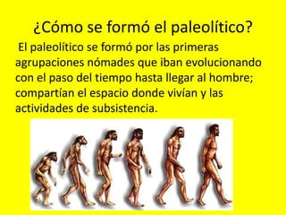 ¿Cómo se formó el paleolítico?
 El paleolítico se formó por las primeras
agrupaciones nómades que iban evolucionando
con el paso del tiempo hasta llegar al hombre;
compartían el espacio donde vivían y las
actividades de subsistencia.
 
