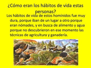 ¿Cómo eran los hábitos de vida estas
            personas?
Los hábitos de vida de estos homínidos fue muy
  dura, porque iban de un lugar a otro porque
  eran nómades, y en busca de alimento y agua
  porque no descubrieron en ese momento las
  técnicas de agricultura y ganadería.
 