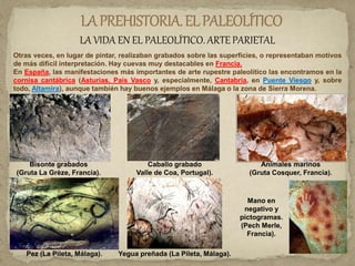 LA VIDA EN EL PALEOLÍTICO. ARTE PARIETAL
Otras veces, en lugar de pintar, realizaban grabados sobre las superficies, o representaban motivos
de más difícil interpretación. Hay cuevas muy destacables en Francia.
En España, las manifestaciones más importantes de arte rupestre paleolítico las encontramos en la
cornisa cantábrica (Asturias, País Vasco y, especialmente, Cantabria, en Puente Viesgo y, sobre
todo, Altamira), aunque también hay buenos ejemplos en Málaga o la zona de Sierra Morena.
Bisonte grabados
(Gruta La Grèze, Francia).
Caballo grabado
Valle de Coa, Portugal).
Animales marinos
(Gruta Cosquer, Francia).
Pez (La Pileta, Málaga). Yegua preñada (La Pileta, Málaga).
Mano en
negativo y
pictogramas.
(Pech Merle,
Francia).
 