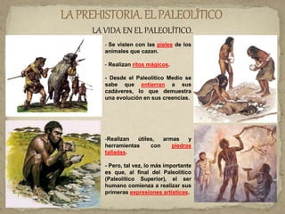 LA VIDA EN EL PALEOLÍTICO.
- Se visten con las pieles de los
animales que cazan.
- Realizan ritos mágicos.
- Desde el Paleolítico Medio se
sabe que entierran a sus
cadáveres, lo que demuestra
una evolución en sus creencias.
-Realizan útiles, armas y
herramientas con piedras
talladas.
- Pero, tal vez, lo más importante
es que, al final del Paleolítico
(Paleolítico Superior), el ser
humano comienza a realizar sus
primeras expresiones artísticas.
 