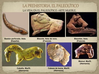 LA VIDA EN EL PALEOLÍTICO. ARTE MUEBLE.
Bastón perforado. Asta.
(España).
Bisonte. Asta de reno.
(Francia).
Bisontes. Asta.
(Francia).
Caballo. Marfil.
(Alemania).
Cabeza de leona. Marfil.
(Alemania).
Mamut. Marfil.
(Alemania).
 