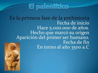 El paleolítico Es la primera fase de la prehistoria  Fecha de inicioHace 5.000.000 de años.Hecho que marcó su origenAparición del primer ser humano.Fecha de finEn torno al año 3500 a.C 