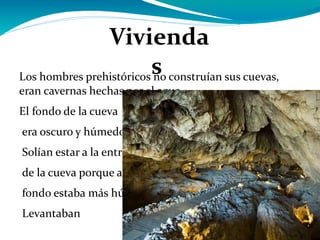 Los hombres prehistóricos no construían sus cuevas, eran cavernas hechas por el agua. El fondo de la cueva era oscuro y húmedo. Solían estar a la entrada de la cueva porque al fondo estaba más húmedo. Levantaban una pared de piedras en la entrada para evitar que entrara el aire y los animales . En el suelo colocaban pieles de animales Viviendas  