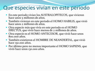 Que especies vivían en este periodoEn este periodo vivían los AUSTRALOPITECOS, que vivieron hace unos 5 millones de años.También vivieron en este periodo el HOMO HABILIS, que vivió hace unos 2 millones de años.Otra especie más que vivía en este periodo es el HOMO ERECTUS, que vivió hace menos de 2 millones de años.Otra especie es el HOMO ANTECESOR, que vivió hace unos 800.000 años.También existieron el HOMBRE DE NEANDERTAL, que vivió hace 150.000 años.Por último pero no menos importante el HOMO SAPIENS, que vivió hace unos 130.000 años.