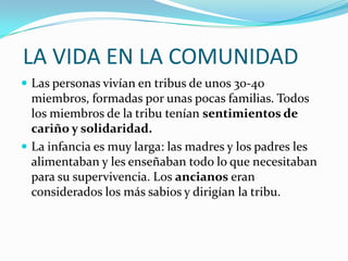  LA VIDA EN LA COMUNIDADLas personas vivían en tribus de unos 30-40 miembros, formadas por unas pocas familias. Todos los miembros de la tribu tenían sentimientos de cariño y solidaridad.La infancia es muy larga: las madres y los padres les alimentaban y les enseñaban todo lo que necesitaban para su supervivencia. Los ancianos eran considerados los más sabios y dirigían la tribu.