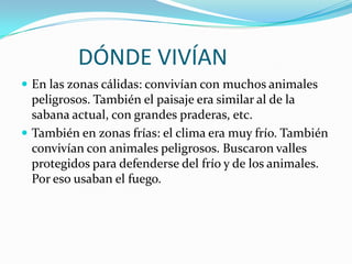            DÓNDE VIVÍANEn las zonas cálidas: convivían con muchos animales peligrosos. También el paisaje era similar al de la sabana actual, con grandes praderas, etc.También en zonas frías: el clima era muy frío. También convivían con animales peligrosos. Buscaron valles protegidos para defenderse del frío y de los animales. Por eso usaban el fuego.