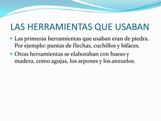 LAS HERRAMIENTAS QUE USABANLas primeras herramientas que usaban eran de piedra. Por ejemplo: puntas de flechas, cuchillos y bifaces.Otras herramientas se elaboraban con hueso y madera, como agujas, los arpones y los anzuelos.