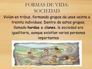 FORMAS DE VIDA:
SOCIEDAD
Vivían en tribus, formando grupos de unos veinte o
treinta individuos. Dentro de estos grupos,
llamado hordas o clanes, la sociedad era
igualitaria, aunque existían varias personas
importantes
 