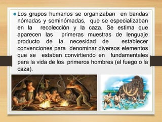 ⚫ Los grupos humanos se organizaban en bandas
nómadas y seminómadas, que se especializaban
en la recolección y la caza. Se estima que
aparecen las primeras muestras de lenguaje
producto de la necesidad de establecer
convenciones para denominar diversos elementos
que se estaban convirtiendo en fundamentales
para la vida de los primeros hombres (el fuego o la
caza).
 