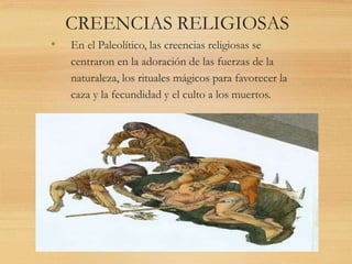 CREENCIAS RELIGIOSAS
• En el Paleolítico, las creencias religiosas se
centraron en la adoración de las fuerzas de la
naturaleza, los rituales mágicos para favorecer la
caza y la fecundidad y el culto a los muertos.
 