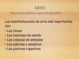 ARTE
Nació en las últimas etapas del paleolítico.
Las manifestaciones de arte más importantes
son:
• Las Venus
• Los bastones de mando
• Las cabezas de animales
• Los adornos y amuletos
• Las pinturas rupestres
 