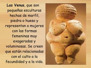 Las Venus, que son
pequeñas esculturas
hechas de marfil,
piedra o hueso y
representan a mujeres
con las formas
femeninas muy
exageradas y
voluminosas. Se creen
que están relacionadas
con el culto a la
fecundidad y a la vida.
 