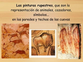 Las pinturas rupestres, que son la
representación de animales, cazadores,
símbolos...
en las paredes y techos de las cuevas.
 