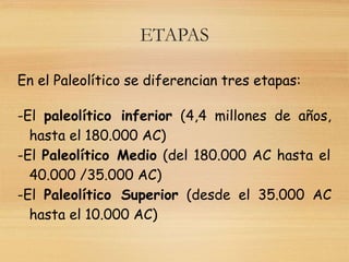 ETAPAS
En el Paleolítico se diferencian tres etapas:
-El paleolítico inferior (4,4 millones de años,
hasta el 180.000 AC)
-El Paleolítico Medio (del 180.000 AC hasta el
40.000 /35.000 AC)
-El Paleolítico Superior (desde el 35.000 AC
hasta el 10.000 AC)
 