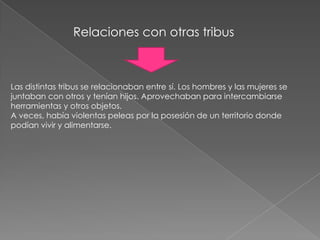 Relaciones con otras tribusLas distintas tribus se relacionaban entre sí. Los hombres y las mujeres se juntaban con otros y tenían hijos. Aprovechaban para intercambiarse herramientas y otros objetos.A veces, había violentas peleas por la posesión de un territorio donde podían vivir y alimentarse.