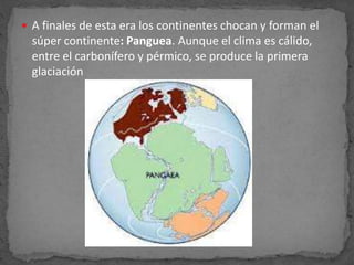  A finales de esta era los continentes chocan y forman el
súper continente: Panguea. Aunque el clima es cálido,
entre el carbonífero y pérmico, se produce la primera
glaciación
 