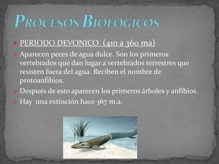  PERIODO DEVONICO (410 a 360 ma)
 Aparecen peces de agua dulce. Son los primeros
vertebrados que dan lugar a vertebrados terrestres que
resisten fuera del agua. Reciben el nombre de
protoanfibios.
 Después de esto aparecen los primeros árboles y anfibios.
 Hay una extinción hace 367 m.a.
 