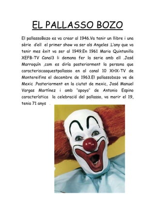 EL PALLASSO BOZO
El pallassoBozo es va crear al 1946.Va tenir un llibre i una
sèrie d’ell el primer show va ser als Angeles .L’any que va
tenir mes èxit va ser al 1949.En 1961 Mario Quintanilla
XEFB-TV Canal3 li demana fer la serie amb ell .José
Marroquín ,com es diría posteriorment la persona que
caracteriscaaquestpallasso en al canal 10 XHX-TV de
Montereifins el decembre de 1963.El pallassobozo ve de
Mexic .Posteriorment en la ciutat de mexic, José Manuel
Vargas Martínez i amb ‘’apoyo’’ de Antonio Espino
característica la celebració del pallasso, va morir el 19,
tenia 71 anys .
 