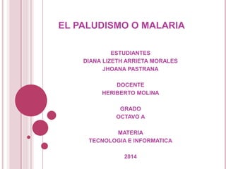 EL PALUDISMO O MALARIA 
ESTUDIANTES 
DIANA LIZETH ARRIETA MORALES 
JHOANA PASTRANA 
DOCENTE 
HERIBERTO MOLINA 
GRADO 
OCTAVO A 
MATERIA 
TECNOLOGIA E INFORMATICA 
2014 
 