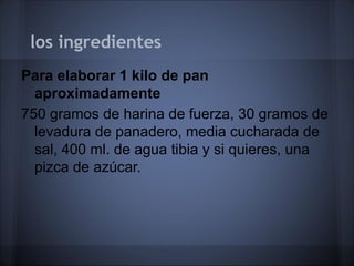 los ingredientes
Para elaborar 1 kilo de pan
aproximadamente
750 gramos de harina de fuerza, 30 gramos de
levadura de panadero, media cucharada de
sal, 400 ml. de agua tibia y si quieres, una
pizca de azúcar.
 
