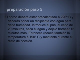 preparación paso 5
El horno deberá estar precalentado a 220º C y
deberás poner un recipiente con agua para
darle humedad. Introduce el pan, al cabo de
20 minutos, saca el agua y déjalo hornear 15
minutos más. Entonces reduce también la
temperatura a 190º C y mantenla durante el
resto de cocción.
 