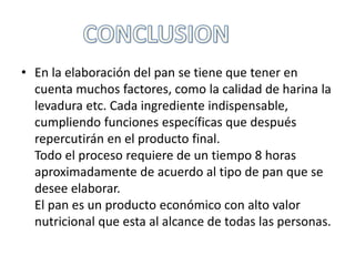 • En la elaboración del pan se tiene que tener en
cuenta muchos factores, como la calidad de harina la
levadura etc. Cada ingrediente indispensable,
cumpliendo funciones específicas que después
repercutirán en el producto final.
Todo el proceso requiere de un tiempo 8 horas
aproximadamente de acuerdo al tipo de pan que se
desee elaborar.
El pan es un producto económico con alto valor
nutricional que esta al alcance de todas las personas.

 