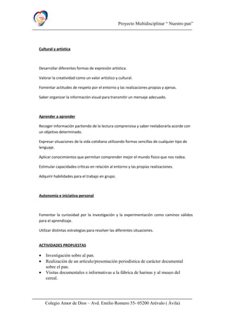 Proyecto Multidisciplinar “ Nuestro pan”
Cultural y artística
Desarrollar diferentes formas de expresión artística.
Valorar la creatividad como un valor artístico y cultural.
Fomentar actitudes de respeto por el entorno y las realizaciones propias y ajenas.
Saber organizar la información visual para transmitir un mensaje adecuado.
Aprender a aprender
Recoger información partiendo de la lectura comprensiva y saber reelaborarla acorde con
un objetivo determinado.
Expresar situaciones de la vida cotidiana utilizando formas sencillas de cualquier tipo de
lenguaje.
Aplicar conocimientos que permitan comprender mejor el mundo físico que nos rodea.
Estimular capacidades críticas en relación al entorno y las propias realizaciones.
Adquirir habilidades para el trabajo en grupo.
Autonomía e iniciativa personal
Fomentar la curiosidad por la investigación y la experimentación como caminos válidos
para el aprendizaje.
Utilizar distintas estrategias para resolver las diferentes situaciones.
ACTIVIDADES PROPUESTAS
• Investigación sobre al pan.
• Realización de un artículo/presentación periodística de carácter documental
sobre el pan.
• Visitas documentales e informativas a la fábrica de harinas y al museo del
cereal.
Colegio Amor de Dios – Avd. Emilio Romero 55- 05200 Arévalo ( Ávila)
 