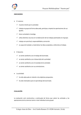 Proyecto Multidisciplinar “ Nuestro pan”
INDICADORES
• El alumno:
 muestra interés por la actividad.
 trabaja en grupo de forma adecuada, participa y respeta las aportaciones de sus
iguales.
 tiene curiosidad e investiga.
 utiliza distintos recursos en la elaboración de los trabajos planteados en el grupo.
 trabaja con pulcritud, responsabilidad y corrección.
 es capaz de trasladar y materializar las ideas aceptadas y referentes al trabajo.
• El docente:
 se siente satisfecho con el trabajo del alumnado.
 se siente satisfecho con el desarrollo de la actividad.
 se siente satisfecho con el resultado de la actividad.
 se siente satisfecho con sus orientaciones.
• La actividad:
 ha sido adecuada en relación a los objetivos propuestos.
 ha sido motivadora para el aprendizaje del alumnado.
EVALUACIÓN
La evaluación será constructiva y continuada de forma que valore las actitudes y las
aportaciones de los alumnos tanto a nivel individual como grupal.
Colegio Amor de Dios – Avd. Emilio Romero 55- 05200 Arévalo ( Ávila)
 