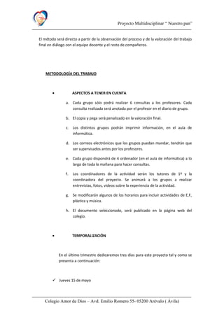 Proyecto Multidisciplinar “ Nuestro pan”
El método será directo a partir de la observación del proceso y de la valoración del trabajo
final en diálogo con el equipo docente y el resto de compañeros.
METODOLOGÍA DEL TRABAJO
• ASPECTOS A TENER EN CUENTA
a. Cada grupo sólo podrá realizar 6 consultas a los profesores. Cada
consulta realizada será anotada por el profesor en el diario de grupo.
b. El copia y pega será penalizado en la valoración final.
c. Los distintos grupos podrán imprimir información, en el aula de
informática.
d. Los correos electrónicos que los grupos puedan mandar, tendrán que
ser supervisados antes por los profesores.
e. Cada grupo dispondrá de 4 ordenador (en el aula de informática) a lo
largo de toda la mañana para hacer consultas.
f. Los coordinadores de la actividad serán los tutores de 1º y la
coordinadora del proyecto. Se animará a los grupos a realizar
entrevistas, fotos, videos sobre la experiencia de la actividad.
g. Se modificarán algunos de los horarios para incluir actividades de E.F,
plástica y música.
h. El documento seleccionado, será publicado en la página web del
colegio.
• TEMPORALIZACIÓN
En el último trimestre dedicaremos tres días para este proyecto tal y como se
presenta a continuación:
 Jueves 15 de mayo
Colegio Amor de Dios – Avd. Emilio Romero 55- 05200 Arévalo ( Ávila)
 