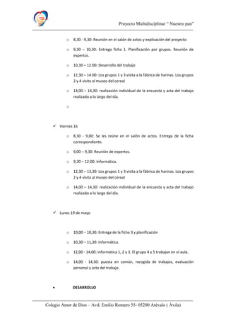 Proyecto Multidisciplinar “ Nuestro pan”
o 8,30 - 9,30: Reunión en el salón de actos y explicación del proyecto
o 9,30 – 10,30: Entrega ficha 1. Planificación por grupos. Reunión de
expertos.
o 10,30 – 12:00: Desarrollo del trabajo
o 12,30 – 14:00: Los grupos 1 y 3 visita a la fábrica de harinas. Los grupos
2 y 4 visita al museo del cereal
o 14,00 – 14,30: realización individual de la encuesta y acta del trabajo
realizado a lo largo del día.
o
 Viernes 16
o 8,30 - 9,00: Se les reúne en el salón de actos. Entrega de la ficha
correspondiente.
o 9,00 – 9,30: Reunión de expertos.
o 9,30 – 12:00: Informática.
o 12,30 – 13,30: Los grupos 1 y 3 visita a la fábrica de harinas. Los grupos
2 y 4 visita al museo del cereal
o 14,00 – 14,30: realización individual de la encuesta y acta del trabajo
realizado a lo largo del día.
 Lunes 19 de mayo
o 10,00 – 10,30: Entrega de la ficha 3 y planificación
o 10,30 – 11,30: Informática.
o 12,00 - 14,00: informática 1, 2 y 3. El grupo 4 y 5 trabajan en el aula.
o 14,00 - 14,30: puesta en común, recogida de trabajos, evaluación
personal y acta del trabajo.
• DESARROLLO
Colegio Amor de Dios – Avd. Emilio Romero 55- 05200 Arévalo ( Ávila)
 