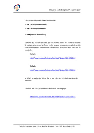 Proyecto Multidisciplinar “ Nuestro pan”
Cada grupo cumplimentará estas tres fichas:
FICHA 1 (Trabajo investigación)
FICHA 2 (Elaboración de pan)
FICHA3 (Artículo periodístico)
Las fichas 1 y 2 serán realizadas por los alumnos en las dos primeras sesiones
de trabajo, alternando las fichas en los grupos. Una vez terminada la sesión
cada alumno deberá cumplimentar una encuesta evaluación de la ficha que ha
trabajado.
Ficha 1:
http://www.encuestafacil.com/RespWeb/Qn.aspx?EID=1760659
Ficha 2:
http://www.encuestafacil.com/RespWeb/Qn.aspx?EID=1758232
La ficha 3 se realizará el último día, ya que este será el trabajo que deberán
presentar.
Todos los días cada grupo deberá rellenar un acta de grupo.
http://www.encuestafacil.com/RespWeb/Qn.aspx?EID=1759655
Colegio Amor de Dios – Avd. Emilio Romero 55- 05200 Arévalo ( Ávila)
 