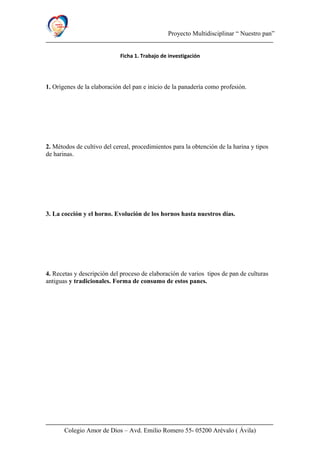 Proyecto Multidisciplinar “ Nuestro pan”
Ficha 1. Trabajo de investigación
1. Orígenes de la elaboración del pan e inicio de la panadería como profesión.
2. Métodos de cultivo del cereal, procedimientos para la obtención de la harina y tipos
de harinas.
3. La cocción y el horno. Evolución de los hornos hasta nuestros días.
4. Recetas y descripción del proceso de elaboración de varios tipos de pan de culturas
antiguas y tradicionales. Forma de consumo de estos panes.
Colegio Amor de Dios – Avd. Emilio Romero 55- 05200 Arévalo ( Ávila)
 
