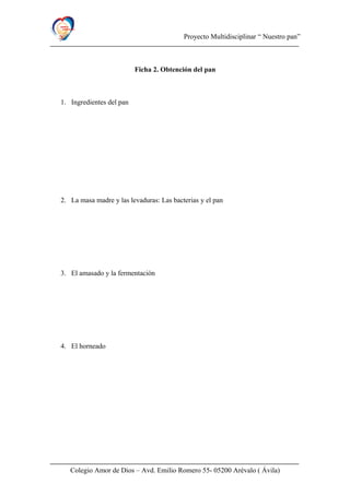 Proyecto Multidisciplinar “ Nuestro pan”
Ficha 2. Obtención del pan
1. Ingredientes del pan
2. La masa madre y las levaduras: Las bacterias y el pan
3. El amasado y la fermentación
4. El horneado
Colegio Amor de Dios – Avd. Emilio Romero 55- 05200 Arévalo ( Ávila)
 