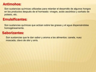Antimohos: 
Son sustancias químicas utilizadas para retardar el desarrollo de algunos hongos 
en los productos después de el horneado: vinagre, acido ascórbico y sorbato de 
potasio, etc. 
Emulsificantes: 
Son sustancias químicas que actúan sobre las grasas y el agua dispersándolas 
homogéneamente. 
Saborizantes: 
Son sustancias que le dan sabor y aroma a los alimentos: canela, nuez 
moscada, clavo de olor y anís. 
 