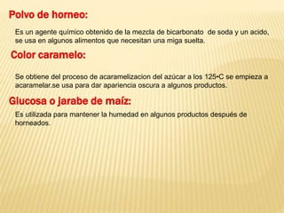 Polvo de horneo: 
Es un agente químico obtenido de la mezcla de bicarbonato de soda y un acido, 
se usa en algunos alimentos que necesitan una miga suelta. 
Color caramelo: 
Se obtiene del proceso de acaramelizacion del azúcar a los 125•C se empieza a 
acaramelar.se usa para dar apariencia oscura a algunos productos. 
Glucosa o jarabe de maíz: 
Es utilizada para mantener la humedad en algunos productos después de 
horneados. 
 