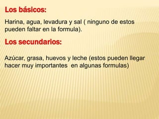 Los básicos: 
Harina, agua, levadura y sal ( ninguno de estos 
pueden faltar en la formula). 
Los secundarios: 
Azúcar, grasa, huevos y leche (estos pueden llegar 
hacer muy importantes en algunas formulas) 
 