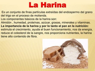 La Harina 
Es un conjunto de finas partículas extraídas del endospermo del grano 
del trigo en el proceso de molienda. 
Los componentes básicos de la harina son: 
Almidón , humedad, proteínas, azúcar, grasas, minerales y vitaminas. 
La importancia de la harina y por lo tanto el pan en la nutrición: 
estimula el crecimiento, ayuda el buen funcionamiento, nos da energía, 
reduce el colesterol de la sangre, nos proporciona nutrientes, la harina 
tiene alto contenido de fibra. 
 
