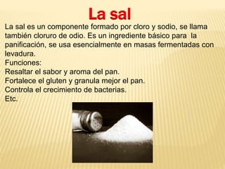 La sal 
La sal es un componente formado por cloro y sodio, se llama 
también cloruro de odio. Es un ingrediente básico para la 
panificación, se usa esencialmente en masas fermentadas con 
levadura. 
Funciones: 
Resaltar el sabor y aroma del pan. 
Fortalece el gluten y granula mejor el pan. 
Controla el crecimiento de bacterias. 
Etc. 
 