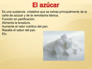 El azúcar 
Es una sustancia cristalina que se extrae principalmente de la 
caña de azúcar y de la remolacha blanca. 
Función en panificación: 
Alimenta la levadura. 
Aumenta el valor nutritivo del pan. 
Resalta el sabor del pan. 
Etc. 
 