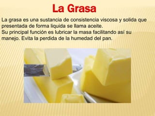 La Grasa 
La grasa es una sustancia de consistencia viscosa y solida que 
presentada de forma liquida se llama aceite. 
Su principal función es lubricar la masa facilitando así su 
manejo. Evita la perdida de la humedad del pan. 
 