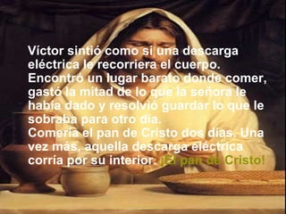 Víctor sintió como si una descarga eléctrica le recorriera el cuerpo. Encontró un lugar barato donde comer, gastó la mitad de lo que la señora le había dado y resolvió guardar lo que le sobraba para otro día.  Comería el pan de Cristo dos días. Una vez más, aquella descarga eléctrica corría por su interior.   ¡El pan de Cristo! 