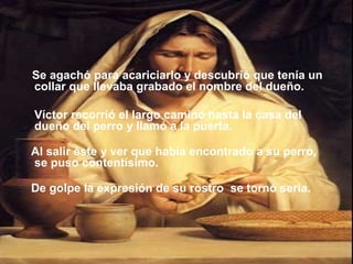 Se agachó para acariciarlo y descubrió que tenía un
collar que llevaba grabado el nombre del dueño.
Víctor recorrió el largo camino hasta la casa del
dueño del perro y llamó a la puerta.
Al salir éste y ver que había encontrado a su perro,
se puso contentísimo.
De golpe la expresión de su rostro se tornó seria.
 