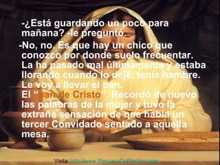-¿Está guardando un poco para mañana? -le preguntó.  -No, no. Es que hay un chico que conozco por donde suelo frecuentar. La ha pasado mal últimamente y estaba llorando cuando lo dejé, tenía hambre. Le voy a llevar el pan. El “ pan de Cristo ”. Recordó de nuevo las palabras de la mujer y tuvo la extraña sensación de que había un tercer Convidado sentado a aquella mesa.  Visita:  http://www.RenuevoDePlenitud.com 