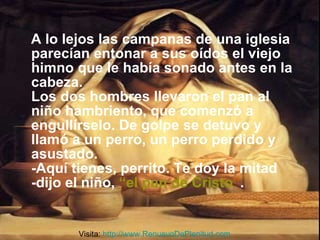 A lo lejos las campanas de una iglesia parecían entonar a sus oídos el viejo himno que le había sonado antes en la cabeza. Los dos hombres llevaron el pan al niño hambriento, que comenzó a engullírselo. De golpe se detuvo y llamó a un perro, un perro perdido y asustado. -Aquí tienes, perrito. Te doy la mitad -dijo el niño,   “el pan de Cristo ” . Visita:  http://www.RenuevoDePlenitud.com 