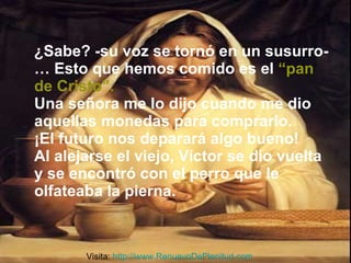 ¿Sabe? -su voz se tornó en un susurro-… Esto que hemos comido es el   “pan de Cristo”. Una señora me lo dijo cuando me dio aquellas monedas para comprarlo.  ¡El futuro nos deparará algo bueno! Al alejarse el viejo, Víctor se dio vuelta y se encontró con el perro que le olfateaba la pierna. Visita:  http://www.RenuevoDePlenitud.com 