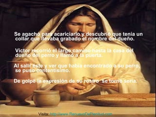 Se agachó para acariciarlo y descubrió que tenía un collar que llevaba grabado el nombre del dueño.  Víctor recorrió el largo camino hasta la casa del dueño del perro y llamó a la puerta.    Al salir éste y ver que había encontrado a su perro, se puso contentísimo. De golpe la expresión de su rostro  se tornó seria. Visita:  http://www.RenuevoDePlenitud.com 
