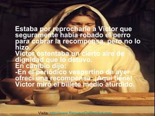 Estaba por reprocharle a Víctor que seguramente había robado el perro para cobrar la recompensa, pero no lo hizo. Víctor ostentaba un cierto aire de dignidad que lo detuvo. En cambio dijo: -En el periódico vespertino de ayer ofrecí una recompensa. ¡Aquí tiene! Víctor miró el billete medio aturdido. Visita:  http://www.RenuevoDePlenitud.com 